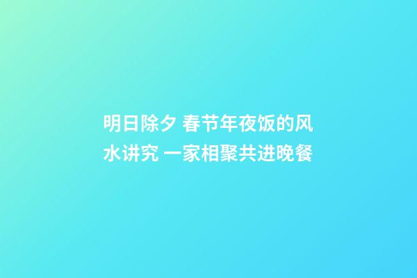 明日除夕 春节年夜饭的风水讲究 一家相聚共进晚餐